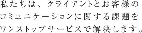 私たちは、クライアントとお客様のコミュニケーションに関する課題をワンストップサービスで解決します。