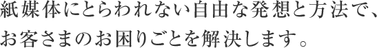 紙媒体にとらわれない自由な発想と方法で、お客さまのお困りごとを解決します。