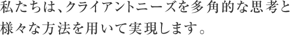 私たちは、クライアントニーズを多角的な思考と様々な方法を用いて実現します。