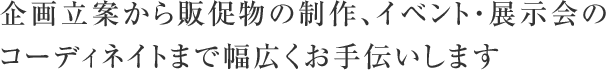 企画立案から販促物の制作、イベント・展示会のコーディネイトまで幅広くお手伝いします