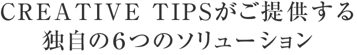 CREATIVE TIPSがご提供する 独自の６つのソリューション