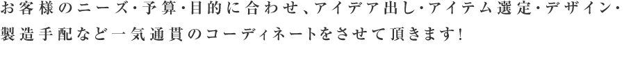 お客様のニーズ・予算・目的に合わせ、アイデア出し・アイテム選定・デザイン・製造手配など一気通貫のコーディネートをさせて頂きます！