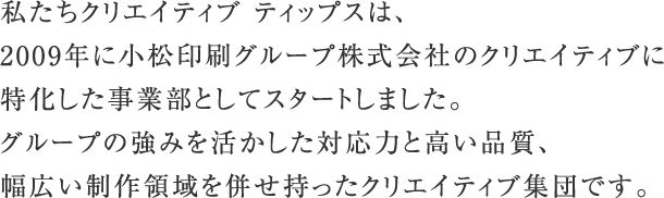 私たちクリエイティブ ティップスは、2009年に小松印刷グループ株式会社のクリエイティブに特化した事業部としてスタートしました。グループの強みを活かした対応力と高い品質、幅広い制作領域を併せ持ったクリエイティブ集団です。